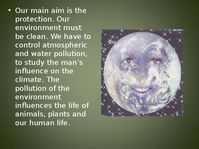 Our main aim is the protection. Our environment must be clean. We have to control atmospheric and water pollution, to study the man’s influence on the climate. The pollution of the environment influences the life of animals, plants and our human life.