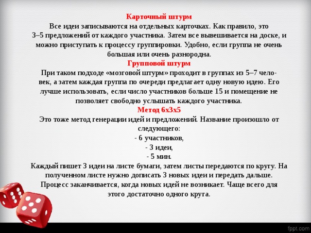 Карточный штурм Все идеи записываются на отдельных карточках. Как правило, это 3–5 предложений от каждого участника. Затем все вывешивается на доске, и можно приступать к процессу группировки. Удобно, если группа не очень большая или очень разнородна. Групповой штурм При таком подходе «мозговой штурм» проходит в группах из 5–7 чело- век, а затем каждая группа по очереди предлагает одну новую идею. Его лучше использовать, если число участников больше 15 и помещение не позволяет свободно услышать каждого участника. Метод 6х3х5 Это тоже метод генерации идей и предложений. Название произошло от следующего: - 6 участников, - 3 идеи, - 5 мин. Каждый пишет 3 идеи на листе бумаги, затем листы передаются по кругу. На полученном листе нужно дописать 3 новых идеи и передать дальше. Процесс заканчивается, когда новых идей не возникает. Чаще всего для этого достаточно одного круга.