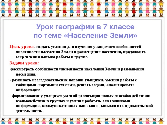 Урок географии в 7 классе по теме «Население Земли» Цель урока :  создать условия для изучения учащимися особенностей численности населения Земли и размещения населения, продолжить закрепления навыка работы в группе. Задачи урока: - рассмотреть особенности численности населения Земли и размещения населения. - развивать исследовательские навыки учащихся, умения работы с таблицами, картами и схемами, решать задачи, анализировать информацию. - формирование у учащихся умений реализации новых способов действия: взаимодействие в группах и умения работать с источниками информации, коммуникативных навыков и навыков исследовательской деятельности.