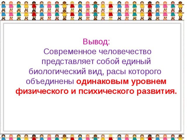 Вывод:   Современное человечество представляет собой единый биологический вид, расы которого объединены одинаковым уровнем физического и психического развития.