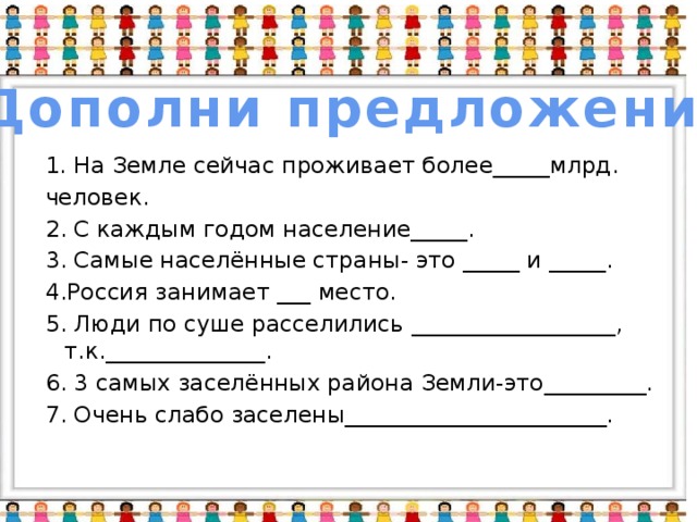 Дополни предложения На Земле сейчас проживает более_____млрд. человек. 2. С каждым годом население_____. 3. Самые населённые страны- это _____ и _____. 4.Россия занимает ___ место. 5. Люди по суше расселились __________________, т.к.______________. 6. 3 самых заселённых района Земли-это_________. 7. Очень слабо заселены_______________________.