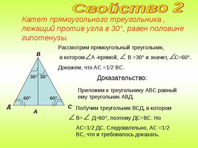 Катет прямоугольного треугольника , лежащий против угла в 30 ° , равен половине гипотенузы. Рассмотрим прямоугольный треугольник,  в котором A -прямой, B =30 ° и значит, C =60 ° . Докажем, что AC =1  2 BC . В Доказательство: 30 ° 30 ° Приложим к треугольнику АВС равный ему треугольник АВД. 60 ° 60 ° С Д Получим треугольник ВСД, в котором В= Д=60 ° , поэтому ДС=ВС. Но АС=1  2 ДС. Следовательно, AC =1  2 BC , что и требовалось доказать. А