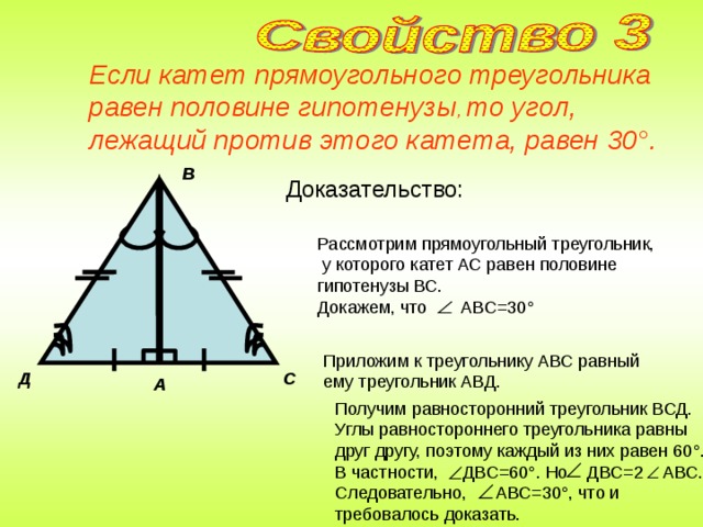 Если катет прямоугольного треугольника равен половине гипотенузы , то угол, лежащий против этого катета, равен 30 ° .  В Доказательство: Рассмотрим прямоугольный треугольник,  у которого катет АС равен половине гипотенузы ВС. Докажем, что АВС=30 ° Приложим к треугольнику АВС равный ему треугольник АВД. Д С А Получим равносторонний треугольник ВСД. Углы равностороннего треугольника равны друг другу, поэтому каждый из них равен 60 ° . В частности, ДВС=60 ° . Но ДВС=2 АВС. Следовательно, АВС=30 ° , что и требовалось доказать.