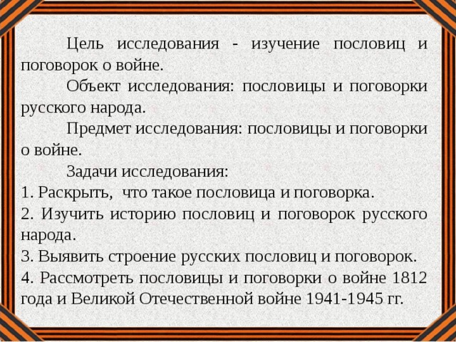 Цель исследования - изучение пословиц и поговорок о войне.  Объект исследования: пословицы и поговорки русского народа.  Предмет исследования: пословицы и поговорки о войне.  Задачи исследования: 1. Раскрыть, что такое пословица и поговорка. 2. Изучить историю пословиц и поговорок русского народа. 3. Выявить строение русских пословиц и поговорок. 4. Рассмотреть пословицы и поговорки о войне 1812 года и Великой Отечественной войне 1941-1945 гг.