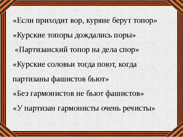 «Если приходит вор, куряне берут топор» «Курские топоры дождались поры»  «Партизанский топор на дела спор» «Курские соловьи тогда поют, когда партизаны фашистов бьют» «Без гармонистов не бьют фашистов» «У партизан гармонисты очень речисты»