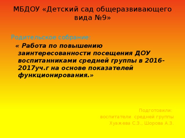 МБДОУ «Детский сад общеразвивающего вида №9» Родительское собрание:  « Работа по повышению заинтересованности  посещения ДОУ воспитанниками средней группы в 2016-2017уч.г  на основе показателей функционирования.» Подготовили: воспитатели средней группы Хуажева С.З., Шорова А.З.