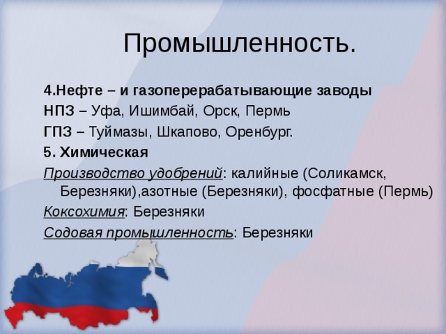 Промышленность. 4.Нефте – и газоперерабатывающие заводы НПЗ – Уфа, Ишимбай, Орск, Пермь ГПЗ  – Туймазы, Шкапово, Оренбург. 5. Химическая Производство удобрений : калийные (Соликамск, Березняки),азотные (Березняки), фосфатные (Пермь) Коксохимия : Березняки Содовая промышленность : Березняки