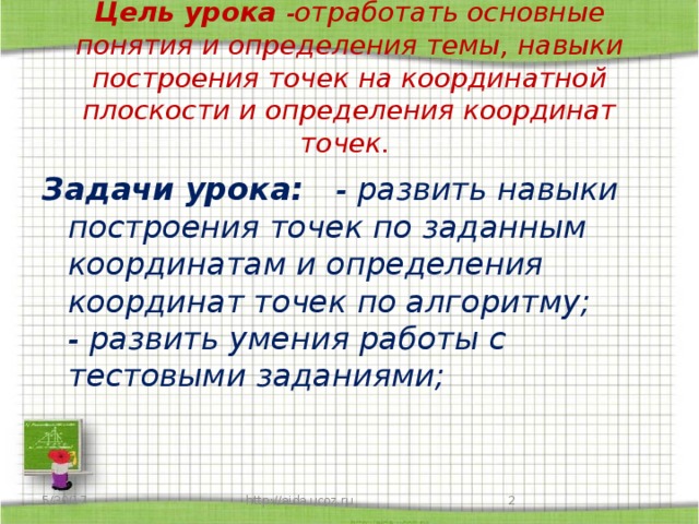 Цель урока - отработать основные понятия и определения темы, навыки построения точек на координатной плоскости и определения координат точек. Задачи урока: - развить навыки построения точек по заданным координатам и определения координат точек по алгоритму;  - развить умения работы с тестовыми заданиями; 5/30/17  http://aida.ucoz.ru