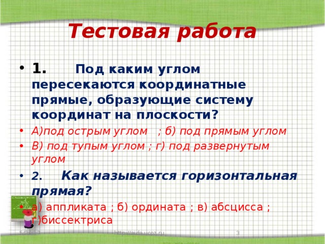 Тестовая работа 1.       Под каким углом пересекаются координатные прямые, образующие систему координат на плоскости? А)под острым углом   ; б) под прямым углом В) под тупым углом ; г) под развернутым углом 2 .      Как называется горизонтальная прямая? а) аппликата ; б) ордината ; в) абсцисса ; г)биссектриса 5/30/17  http://aida.ucoz.ru