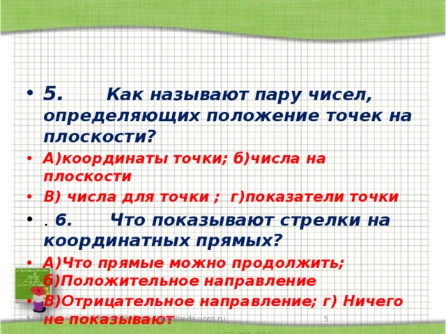 5.      Как называют пару чисел, определяющих положение точек на плоскости? А)координаты точки; б)числа на плоскости В) числа для точки ; г)показатели точки .  6.      Что показывают стрелки на координатных прямых? А)Что прямые можно продолжить; б)Положительное направление В)Отрицательное направление; г) Ничего не показывают