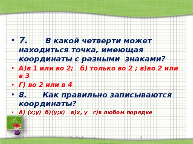 7.       В какой четверти может находиться точка, имеющая координаты с разными знаками? А)в 1 или во 2; б) только во 2 ; в)во 2 или в 3 Г) во 2 или в 4 8.      Как правильно записываются координаты? А) (х;у) б)(у;х) в)х, у г)в любом порядке