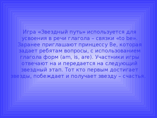 Игра «Звездный путь» используется для усвоения в речи глагола – связки « to be ».  Заранее приглашают принцессу Be , которая задает ребятам вопросы, с использованием глагола форм ( am, is, are) . Участники игры отвечают на и передается на следующий звездный этап. Тот кто первым достигает звезды, побеждает и получает звезду – счастья.