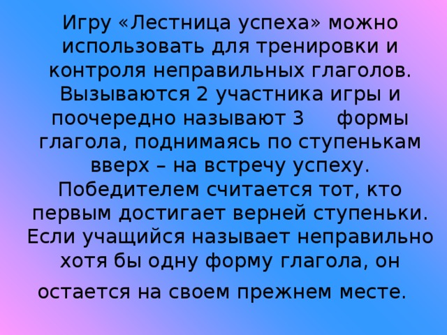 Игру «Лестница успеха» можно использовать для тренировки и контроля неправильных глаголов. Вызываются 2 участника игры и поочередно называют 3 формы глагола, поднимаясь по ступенькам вверх – на встречу успеху. Победителем считается тот, кто первым достигает верней ступеньки. Если учащийся называет неправильно хотя бы одну форму глагола, он остается на своем прежнем месте.