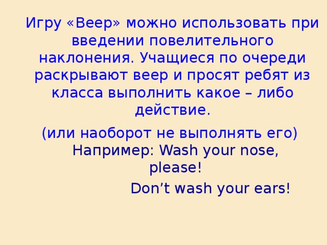 Игру «Веер» можно использовать при введении повелительного наклонения. Учащиеся по очереди раскрывают веер и просят ребят из класса выполнить какое – либо действие.  (или наоборот не выполнять его)  Например: Wash your nose, please!   Don’t wash your ears!