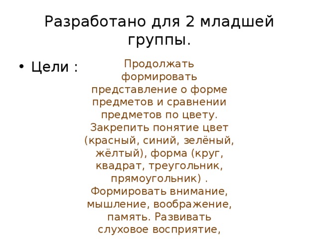 Разработано для 2 младшей группы.   Продолжать  формировать представление о форме предметов и сравнении предметов по цвету. Закрепить понятие цвет (красный, синий, зелёный, жёлтый), форма (круг, квадрат, треугольник, прямоугольник) . Формировать внимание, мышление, воображение, память. Развивать слуховое восприятие, мелкую моторику, связную речь.