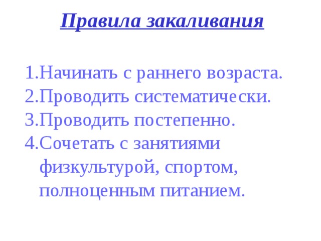 Правила закаливания Начинать с раннего возраста. 2.Проводить систематически. 3.Проводить постепенно. 4.Сочетать с занятиями  физкультурой, спортом,  полноценным питанием.