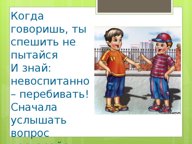 Когда говоришь, ты спешить не пытайся И знай: невоспитанно – перебивать! Сначала услышать вопрос постарайся И только потом на него отвечать!