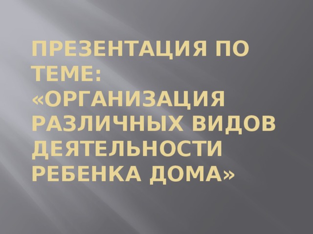 Презентация по теме: «Организация различных видов деятельности ребенка дома»