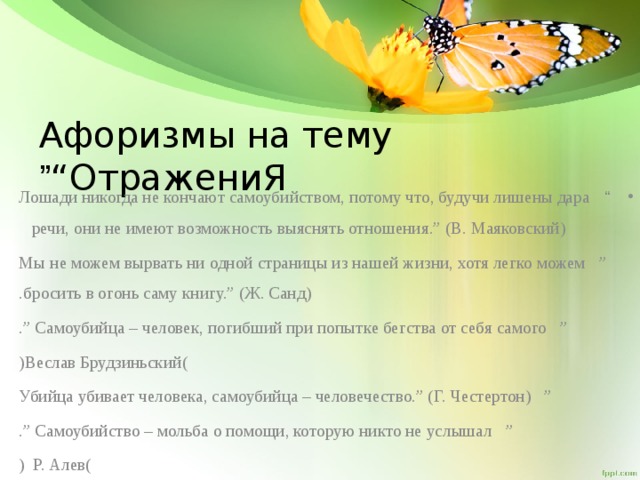 Афоризмы на тему “ОтражениЯ ” “ Лошади никогда не кончают самоубийством, потому что, будучи лишены дара речи, они не имеют возможность выяснять отношения.” (В. Маяковский)  ” Мы не можем вырвать ни одной страницы из нашей жизни, хотя легко можем бросить в огонь саму книгу.” (Ж. Санд) . ” Самоубийца – человек, погибший при попытке бегства от себя самого .” ( Веслав Брудзиньский ) ” Убийца убивает человека, самоубийца – человечество.” (Г. Честертон) ” Самоубийство – мольба о помощи, которую никто не услышал .” ( Р. Алев )