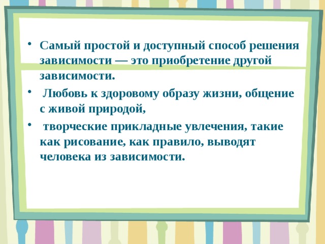 Самый простой и доступный способ решения зависимости ― это приобретение другой зависимости.  Любовь к здоровому образу жизни, общение с живой природой,  творческие прикладные увлечения, такие как рисование, как правило, выводят человека из зависимости.