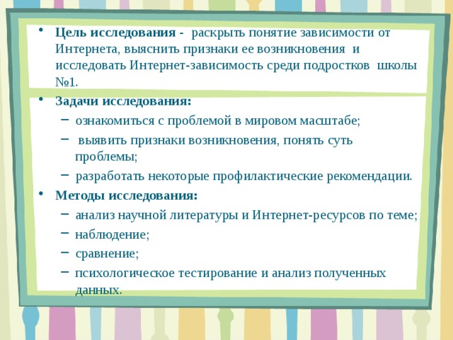 Цель исследования - раскрыть понятие зависимости от Интернета, выяснить признаки ее возникновения и исследовать Интернет-зависимость среди подростков школы №1. Задачи исследования: ознакомиться с проблемой в мировом масштабе;  выявить признаки возникновения, понять суть проблемы; разработать некоторые профилактические рекомендации. ознакомиться с проблемой в мировом масштабе;  выявить признаки возникновения, понять суть проблемы; разработать некоторые профилактические рекомендации. Методы исследования:  анализ научной литературы и Интернет-ресурсов по теме; наблюдение; сравнение; психологическое тестирование и анализ полученных данных. анализ научной литературы и Интернет-ресурсов по теме; наблюдение; сравнение; психологическое тестирование и анализ полученных данных.