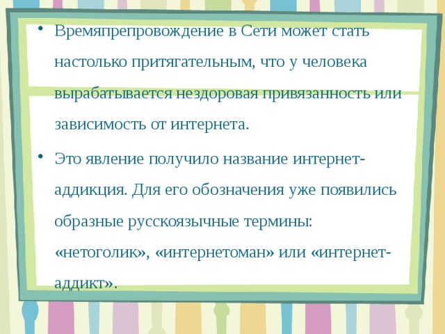 Времяпрепровождение в Сети может стать настолько притягательным, что у человека вырабатывается нездоровая привязанность или зависимость от интернета. Это явление получило название интернет-аддикция. Для его обозначения уже появились образные русскоязычные термины: «нетоголик», «интернетоман» или «интернет-аддикт».