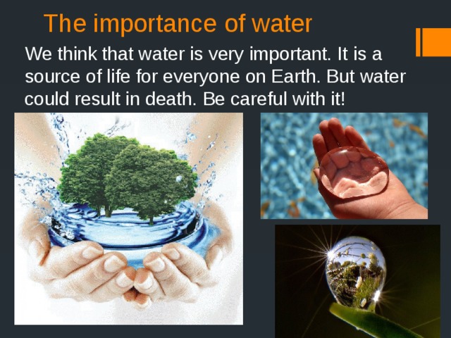 The importance of water We think that water is very important. It is a source of life for everyone on Earth. But water could result in death. Be careful with it!