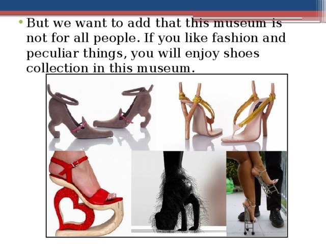 But we want to add that this museum is not for all people. If you like fashion and peculiar things, you will enjoy shoes collection in this museum.