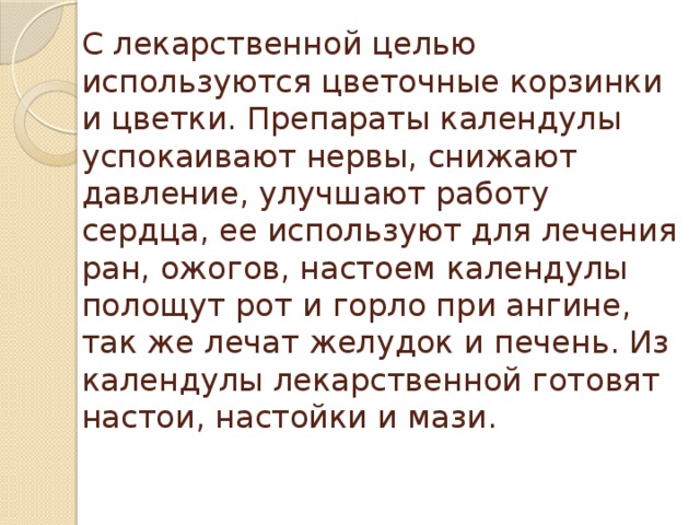 С лекарственной целью используются цветочные корзинки и цветки. Препараты календулы успокаивают нервы, снижают давление, улучшают работу сердца, ее используют для лечения ран, ожогов, настоем календулы полощут рот и горло при ангине, так же лечат желудок и печень. Из календулы лекарственной готовят настои, настойки и мази.