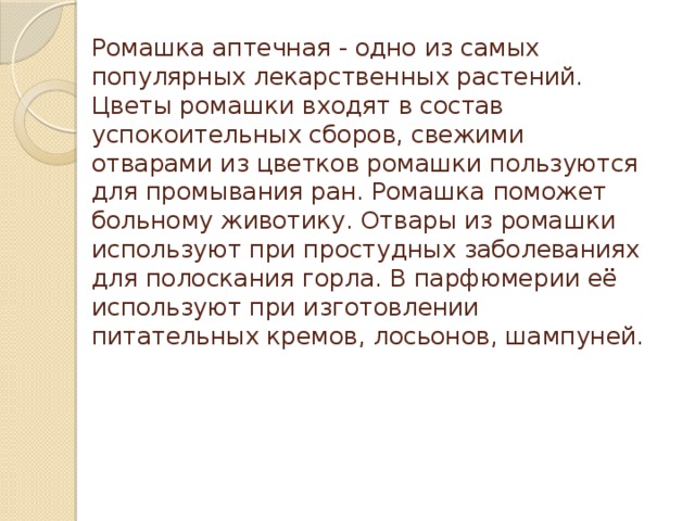 Ромашка аптечная - одно из самых популярных лекарственных растений. Цветы ромашки входят в состав успокоительных сборов, свежими отварами из цветков ромашки пользуются для промывания ран. Ромашка поможет больному животику. Отвары из ромашки используют при простудных заболеваниях для полоскания горла. В парфюмерии её используют при изготовлении питательных кремов, лосьонов, шампуней.