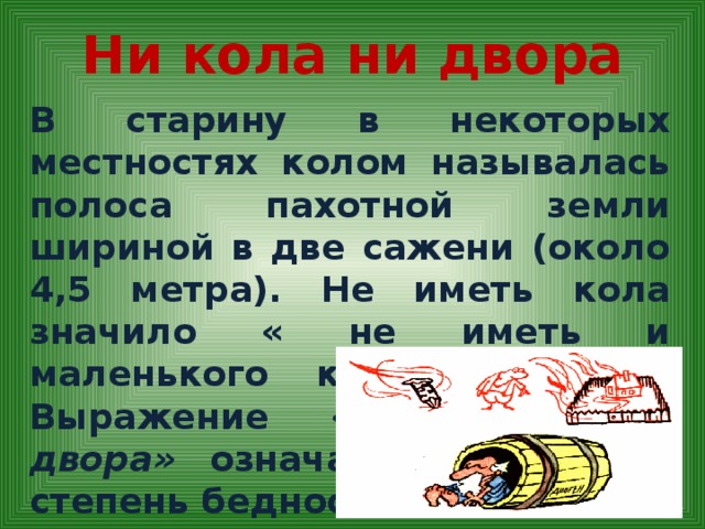 Ни кола ни двора В старину в некоторых местностях колом называлась полоса пахотной земли шириной в две сажени (около 4,5 метра). Не иметь кола значило « не иметь и маленького клочка земли». Выражение « ни кола ни двора» означает наивысшую степень бедности .