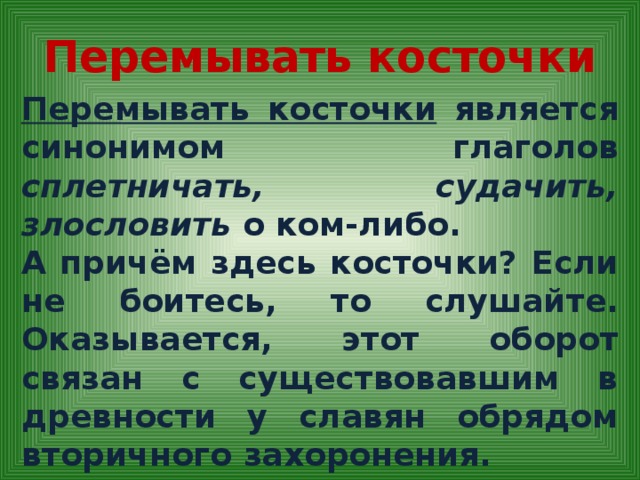 Перемывать косточки Перемывать косточки является синонимом глаголов сплетничать, судачить, злословить о ком-либо. А причём здесь косточки? Если не боитесь, то слушайте. Оказывается, этот оборот связан с существовавшим в древности у славян обрядом вторичного захоронения.