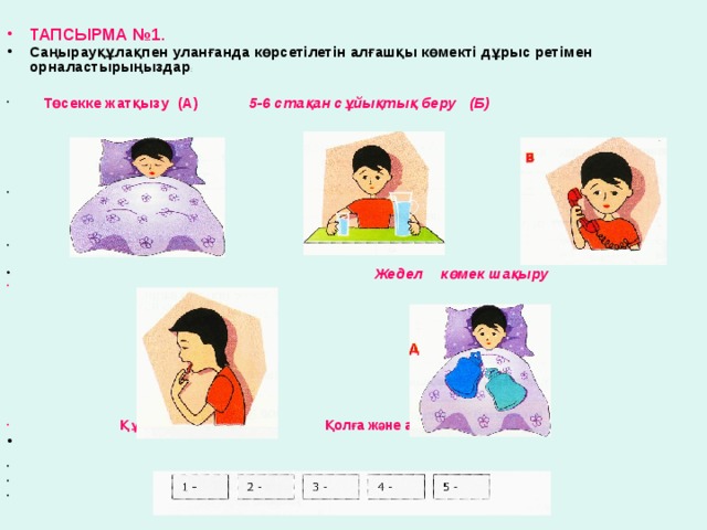 ТАПСЫРМА №1. Саңырауқұлақпен уланғанда көрсетілетін алғашқы көмекті дұрыс ретімен орналастырыңыздар :     Төсекке жатқызу (А) 5-6 стақан сұйықтық беру (Б)                   Жедел көмек шақыру  Құстыру(Г) Қолға және аяққа грелка басу(Д )