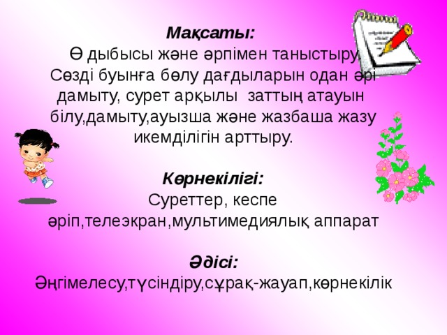 Мақсаты:  Ө дыбысы және әрпімен таныстыру.  Сөзді буынға бөлу дағдыларын одан әрі дамыту, сурет арқылы заттың атауын білу,дамыту,ауызша және жазбаша жазу икемділігін арттыру.   Көрнекілігі:  Суреттер, кеспе әріп,телеэкран,мультимедиялық аппарат   Әдісі:  Әңгімелесу,түсіндіру,сұрақ-жауап,көрнекілік