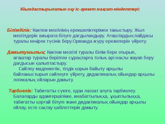 Ұйымдастырылатын оқу іс-әрекет мақсат-міндеттері:  Білімділік:  Көктем мезгілінің ерекшеліктерімен таныстыру. Жыл мезгілдерін ажырата білуге дағдыландыру. Ағаштардың пайдасы туралы кеңірек түсінік беру.Орманда жүру ережелерін үйрету. Дамытушылық:  Көктем мезгілі туралы білім бере отырып, ағаштар туралы берілген сұрақтарға толық әрі нақты жауап беру дағдысын қалыптастыру.  Сөйлеу мәдениетін, тілдік қорын байыту арқылы байланыстырып сөйлеуге үйрету, дидактикалық ойындар арқылы логикалық ойларын дамыту.   Тәрбиелік:  Табиғатты сүюге, одан ләззат алуға тәрбиелеу.  Балаларды адамгершілікке, инабаттылыққа, ұқыптылыққа, табиғатты қорғай білуге және дидактикалық ойындар арқылы ойлау, есте сақтау қабілеттерін дамыту.