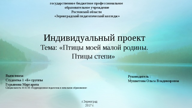 государственное бюджетное профессиональное образовательное учреждение Ростовской области «Зерноградский педагогический колледж» Индивидуальный проект Тема: «Птицы моей малой родины. Птицы степи» Выполнила: Студентка 1 «Б» группы Гурьянова Маргарита Специальность 44.02.05 «Коррекционная педагогика в начальном образовании» Руководитель : Мушкетова Ольга Владимировна г.Зерноград 2017 г.