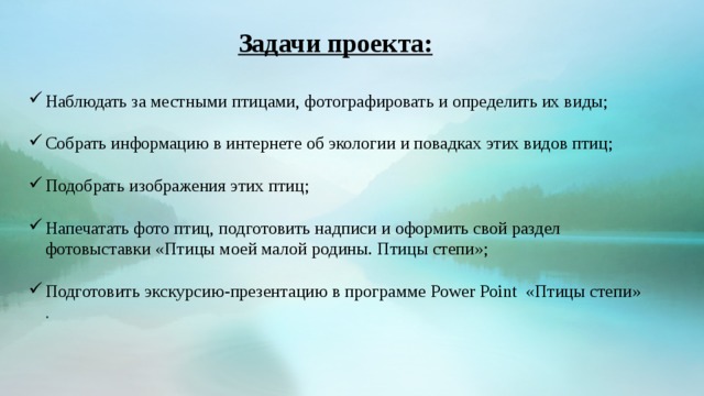 Задачи проекта:   Наблюдать за местными птицами, фотографировать и определить их виды; Собрать информацию в интернете об экологии и повадках этих видов птиц; Подобрать изображения этих птиц; Напечатать фото птиц, подготовить надписи и оформить свой раздел фотовыставки «Птицы моей малой родины. Птицы степи»; Подготовить экскурсию-презентацию в программе Power Point «Птицы степи» .