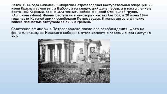 Летом 1944 года началась Выборгско-Петрозаводская наступательная операция. 20 июня Красная армия взяла Выборг, а на следующий день перешла в наступление в Восточной Карелии, где начала теснить войска финской Олонецкой группы  (Aunuksen ryhmä). Финны отступали в некоторых местах без боя, и 28 июня 1944 года части Красной армии освободили Петрозаводск. К концу августа финские войска полностью отступили за линию границы.   Советские офицеры в Петрозаводске после его освобождения. Фото на фоне Александро-Невского собора: С этого момента в Карелии снова наступил мир.