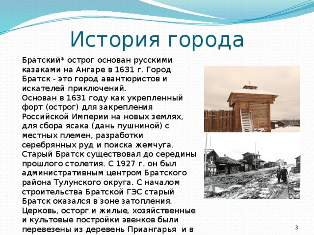 История города Братский* острог основан русскими казаками на Ан­гаре в 1631 г. Город Братск - это город авантюристов и искателей приключений. Основан в 1631 году как укрепленный форт (острог) для закрепления Российской Империи на новых землях, для сбора ясака (дань пушниной) с местных племен, разработки серебрянных руд и поиска жемчуга. Старый Братск суще­ствовал до середины прошло­го столетия. С 1927 г. он был административным центром Братского района Тулунского округа. С началом строитель­ства Братской ГЭС старый Братск оказался в зоне зато­пления. Церковь, осторг и жилые, хозяйственные и культовые постройки эвенков были перевезены из деревень Приангарья и в 1979 году основан архитектурно-этнографический музей 