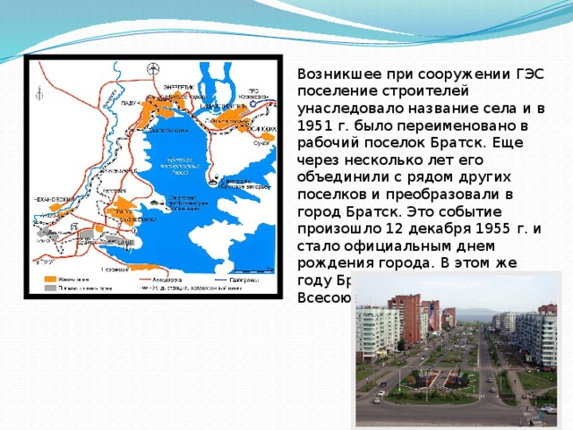 Возникшее при сооруже­нии ГЭС поселение строителей унаследовало название села и в 1951 г. было переименовано в рабочий поселок Братск. Еще через несколько лет его объединили с рядом других поселков и преобразовали в город Братск. Это событие произошло 12 декабря 1955 г. и стало официальным днем рождения города. В этом же году Братская ГЭС объявлена Всесоюзной ударной стройкой.