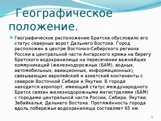 Географическое положение. Географическое расположение Братска обусловило его статус северных ворот Дальнего Востока. Город расположен в центре Восточно-Сибирского региона России в центральной части Ангарского кряжа на берегу Братского водохранилища на пересечении важнейших коммуникаций (железнодорожных (БАМ), водных, автомобильных, авиационных, информационных), связывающих европейский и азиатский континенты с севером Восточной Сибири и Якутии. В городе находится аэропорт, имеющий статус международного. Братск связан железнодорожными магистралями (БАМ) с городами центральной части России, Сибири, Якутии, Забайкалья, Дальнего Востока. Протяжённость города вдоль побережья водохранилища составляет 65 км.