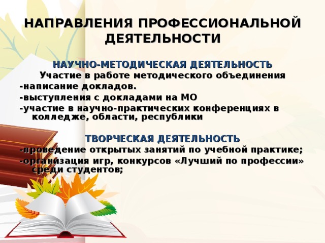 НАПРАВЛЕНИЯ ПРОФЕССИОНАЛЬНОЙ ДЕЯТЕЛЬНОСТИ НАУЧНО-МЕТОДИЧЕСКАЯ ДЕЯТЕЛЬНОСТЬ Участие в работе методического объединения -написание докладов. -выступления с докладами на МО -участие в научно-практических конференциях в колледже, области, республики  ТВОРЧЕСКАЯ ДЕЯТЕЛЬНОСТЬ -проведение открытых занятий по учебной практике; -организация игр, конкурсов «Лучший по профессии» среди студентов;