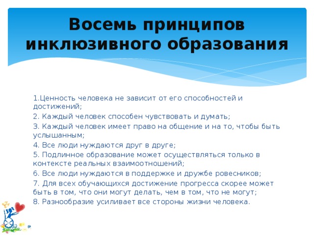 Восемь принципов инклюзивного образования 1.Ценность человека не зависит от его способностей и достижений; 2. Каждый человек способен чувствовать и думать; 3. Каждый человек имеет право на общение и на то, чтобы быть услышанным; 4. Все люди нуждаются друг в друге; 5. Подлинное образование может осуществляться только в контексте реальных взаимоотношений; 6. Все люди нуждаются в поддержке и дружбе ровесников; 7. Для всех обучающихся достижение прогресса скорее может быть в том, что они могут делать, чем в том, что не могут; 8. Разнообразие усиливает все стороны жизни человека.