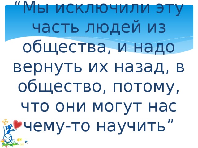 “ Мы исключили эту часть людей из общества, и надо вернуть их назад, в общество, потому, что они могут нас чему-то научить”