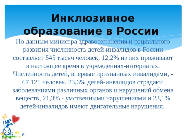 Инклюзивное образование в России  По данным министра здравоохранения и социального развития численность детей-инвалидов в России составляет 545 тысяч человек, 12,2% из них проживают в настоящее время в учреждениях-интернатах. Численность детей, впервые признанных инвалидами, - 67 121 человек. 23,6% детей-инвалидов страдают заболеваниями различных органов и нарушений обмена веществ, 21,3% - умственными нарушениями и 23,1% детей-инвалидов имеют двигательные нарушения.