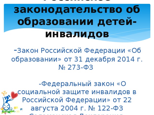 Российское законодательство об образовании детей-инвалидов    - Закон Российской Федерации «Об образовании» от 31 декабря 2014 г. № 273-ФЗ   -Федеральный закон «О социальной защите инвалидов в Российской Федерации» от 22 августа 2004 г. № 122-ФЗ Саламанская Декларация