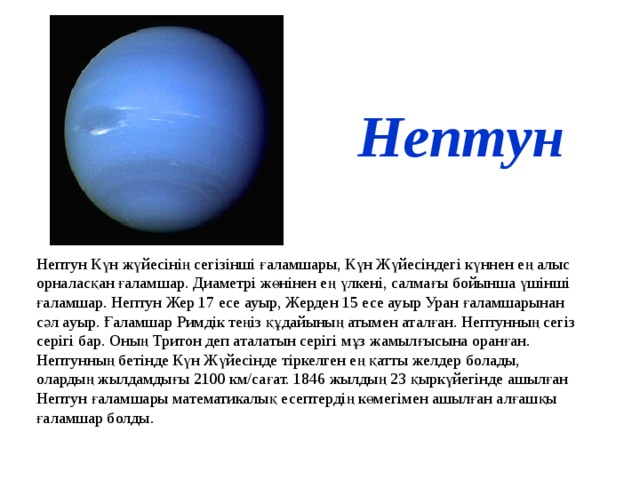 Нептун Нептун Күн жүйесінің сегізінші ғаламшары, Күн Жүйесіндегі күннен ең алыс орналасқан ғаламшар. Диаметрі жөнінен ең үлкені, салмағы бойынша үшінші ғаламшар. Нептун Жер 17 есе ауыр, Жерден 15 есе ауыр Уран ғаламшарынан сәл ауыр. Ғаламшар Римдік теңіз құдайының атымен аталған. Нептунның сегіз серігі бар. Оның Тритон деп аталатын серігі мұз жамылғысына оранған. Нептунның бетінде Күн Жүйесінде тіркелген ең қатты желдер болады, олардың жылдамдығы 2100 км/сағат. 1846 жылдың 23 қыркүйегінде ашылған Нептун ғаламшары математикалық есептердің көмегімен ашылған алғашқы ғаламшар болды.