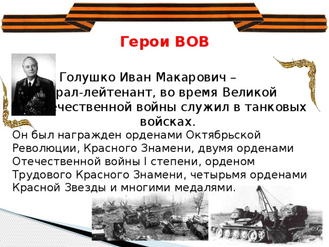 дина высоко оценила заслуги генерал-полковника И.М. Голушко. Он был награжден орденами Октябрьской Революции, Красного Знамени, двумя орденами Отечественной войны I степени, орденом Трудового Красного Знамени, четырьмя орденами Красной Звезды и многими медалями. Герои ВОВ    Голушко Иван Макарович –     генерал-лейтенант, во время Великой  Отечественной войны служил в танковых войсках. Он был награжден орденами Октябрьской Революции, Красного Знамени, двумя орденами Отечественной войны I степени, орденом Трудового Красного Знамени, четырьмя орденами Красной Звезды и многими медалями.