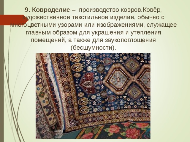 9. Ковроделие – производство ковров.Ковёр, художественное текстильное изделие, обычно с многоцветными узорами или изображениями, служащее главным образом для украшения и утепления помещений, а также для звукопоглощения (бесшумности).