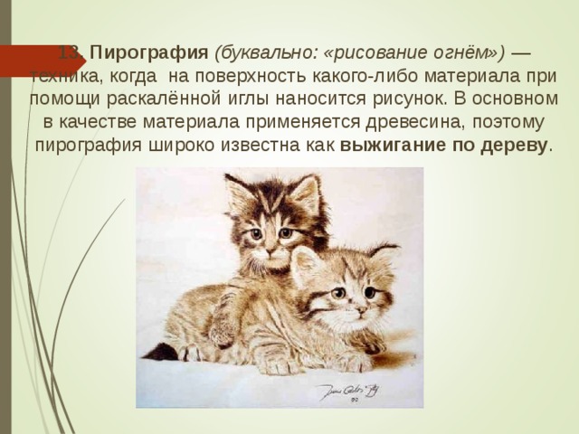 13. Пирография  (буквально: «рисование огнём»)  — техника, когда на поверхность какого-либо материала при помощи раскалённой иглы наносится рисунок. В основном в качестве материала применяется древесина, поэтому пирография широко известна как выжигание по дереву .